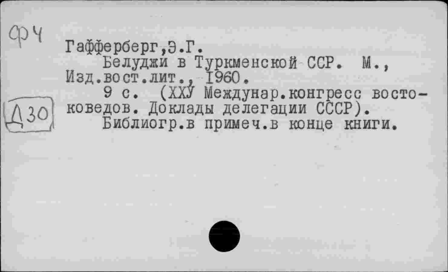 ﻿ср 4
Гафферберг,Э.Г.
Белуджи в Туркменской ССР. М., Изд.во ст.лит., I960.
9 с. (ХХУ Междунар.конгресс восто коведов. Доклады делегации СССР).
Библиогр.в примеч.в конце книги.